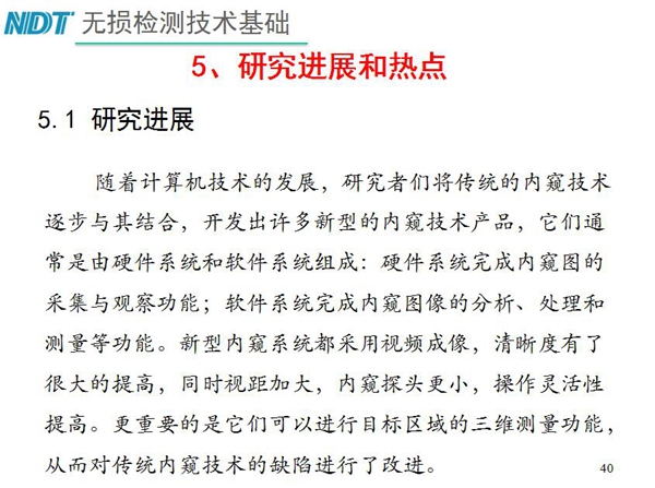 工業內窺鏡研究進展和熱點：隨著計算機技術發展，許多新型內窺鏡技術產品被開發出來，新型內窺系統采用視頻成像，清晰度有了較大提高，更重要的是可以進行目標區域三維測量