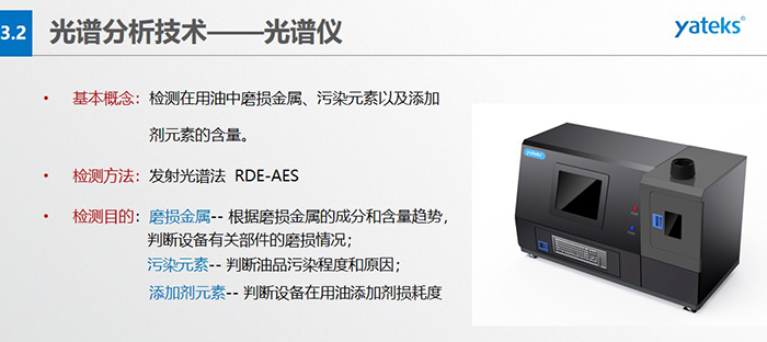 基本概念：檢測(cè)在用油中磨損金屬、污染元素以及添加劑元素的含量。檢測(cè)方法：發(fā)射光譜法  RDE-AES 檢測(cè)目的：磨損金屬 -- 根據(jù)磨損金屬的成分和含量趨勢(shì)， 判斷設(shè)備有關(guān)部件的磨損情況；  污染元素 -- 判斷油品污染程度和原因； 添加劑元素 -- 判斷設(shè)備在用油添加劑損耗度
